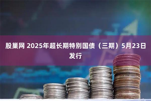 股巢网 2025年超长期特别国债（三期）5月23日发行