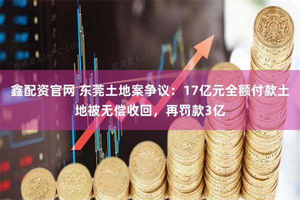 鑫配资官网 东莞土地案争议：17亿元全额付款土地被无偿收回，再罚款3亿