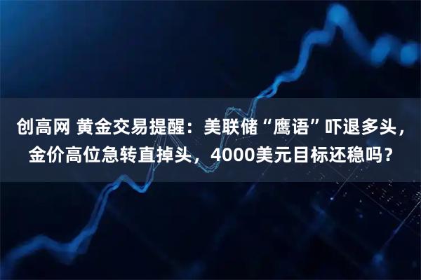 创高网 黄金交易提醒：美联储“鹰语”吓退多头，金价高位急转直掉头，4000美元目标还稳吗？