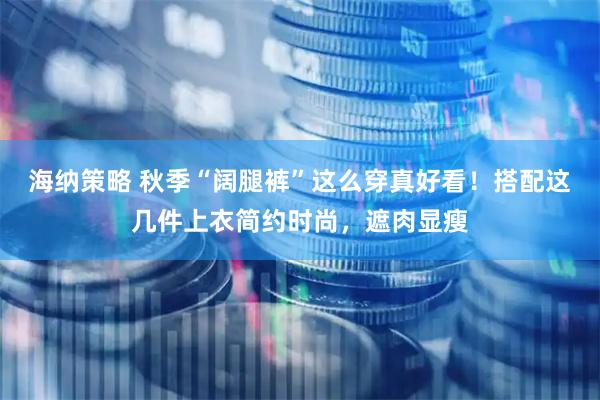 海纳策略 秋季“阔腿裤”这么穿真好看！搭配这几件上衣简约时尚，遮肉显瘦