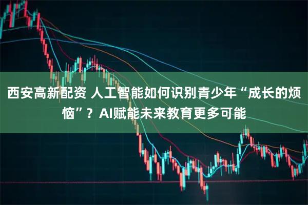 西安高新配资 人工智能如何识别青少年“成长的烦恼”？AI赋能未来教育更多可能