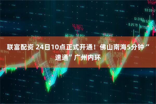 联富配资 24日10点正式开通！佛山南海5分钟“速通”广州内环