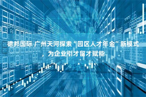 德邦国际 广州天河探索“园区人才年金”新模式，为企业引才留才赋能