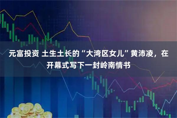元富投资 土生土长的“大湾区女儿”黄沛凌，在开幕式写下一封岭南情书