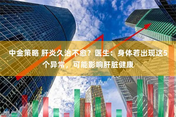 中金策略 肝炎久治不愈？医生：身体若出现这5个异常，可能影响肝脏健康