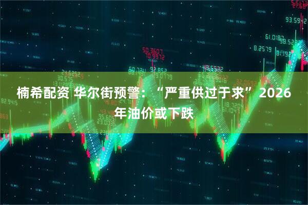 楠希配资 华尔街预警：“严重供过于求” 2026年油价或下跌