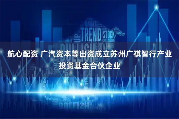 航心配资 广汽资本等出资成立苏州广祺智行产业投资基金合伙企业