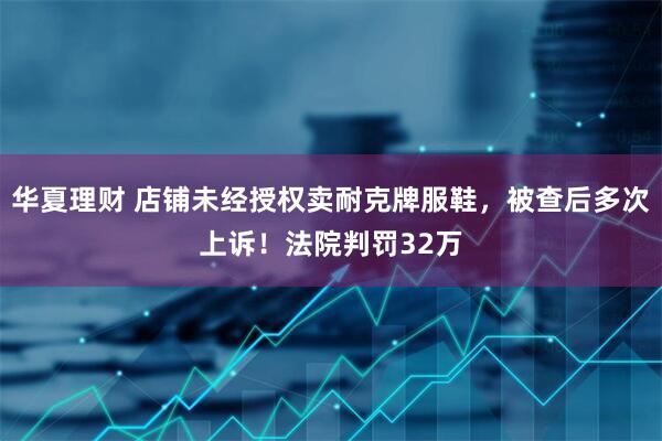 华夏理财 店铺未经授权卖耐克牌服鞋，被查后多次上诉！法院判罚32万