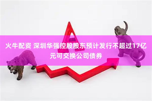火牛配资 深圳华强控股股东预计发行不超过17亿元可交换公司债券