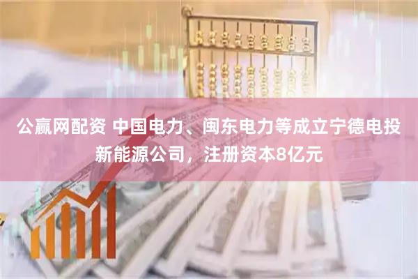 公赢网配资 中国电力、闽东电力等成立宁德电投新能源公司，注册资本8亿元