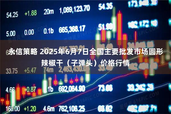 永信策略 2025年6月7日全国主要批发市场圆形辣椒干（子弹头）价格行情
