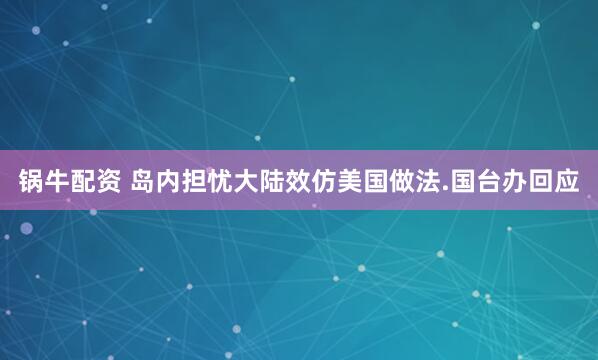 锅牛配资 岛内担忧大陆效仿美国做法.国台办回应