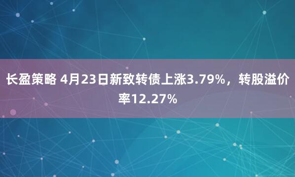 长盈策略 4月23日新致转债上涨3.79%，转股溢价率12.27%