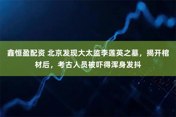 鑫恒盈配资 北京发现大太监李莲英之墓，揭开棺材后，考古人员被吓得浑身发抖