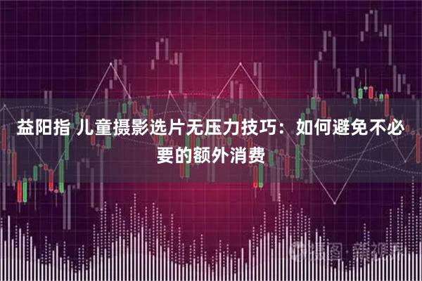 益阳指 儿童摄影选片无压力技巧：如何避免不必要的额外消费