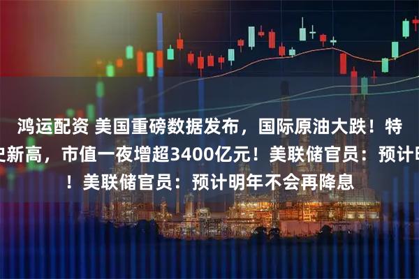 鸿运配资 美国重磅数据发布，国际原油大跌！特斯拉股价创历史新高，市值一夜增超3400亿元！美联储官员：预计明年不会再降息