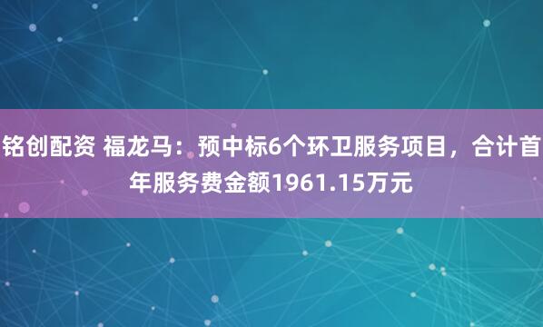 铭创配资 福龙马：预中标6个环卫服务项目，合计首年服务费金额1961.15万元