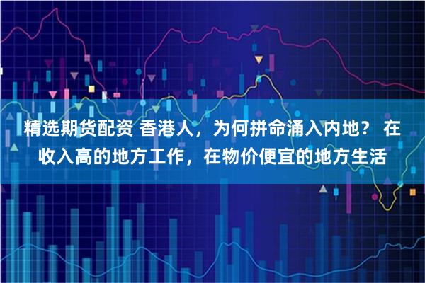 精选期货配资 香港人，为何拼命涌入内地？ 在收入高的地方工作，在物价便宜的地方生活